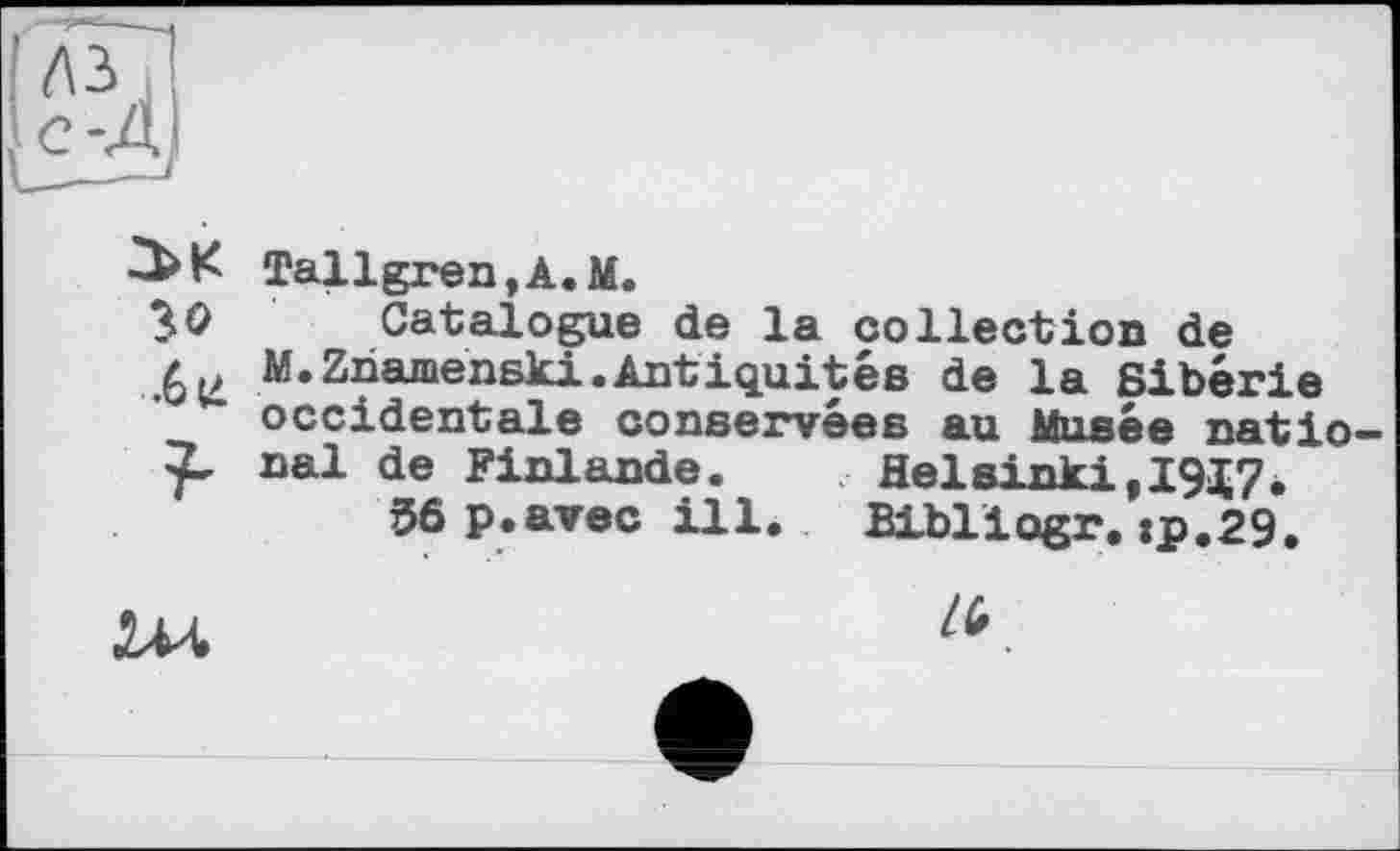 ﻿Tallgren,A.M.
30 Catalogue de la collection de
.6 U M’Zâaménski.Antiquités de la Sibérie occidentale conservées au Musée natio паї de Finlande.	Helsinki,19X7.
56 p.avec ill.	Bibliogr. :p.29.
Ш	".